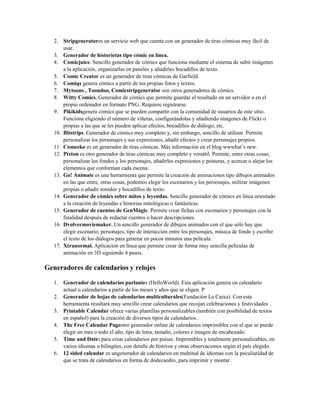 2. Stripgeneratores un servicio web que cuenta con un generador de tiras cómicas muy fácil de
usar.
3. Generador de historietas tipo cómic en línea.
4. Comicjuice. Sencillo generador de cómics que funciona mediante el sistema de subir imágenes
a la aplicación, organizarlas en paneles y añadirles bocadillos de texto.
5. Comic Creator es un generador de tiras cómicas de Garfield.
6. Comiqs genera cómics a partir de tus propias fotos y textos.
7. Mytoons , Toondoo, Comicstripgenerator son otros generadores de cómics.
8. Witty Comics. Generador de cómics que permite guardar el resultado en un servidor o en el
propio ordenador en formato PNG. Requiere registrarse.
9. Pikikidsgenera cómics que se pueden compartir con la comunidad de usuarios de este sitio.
Funciona eligiendo el número de viñetas, configurándolas y añadiendo imágenes de Flickr o
propias a las que se les pueden aplicar efectos, bocadillos de diálogo, etc.
10. Bitstrips. Generador de cómics muy completo y, sin embargo, sencillo de utilizar. Permite
personalizar los personajes y sus expresiones, añadir efectos y crear personajes propios.
11. Comeeko es un generador de tiras cómicas. Más información en el blog wwwhat’s new.
12. Pixton es otro generador de tiras cómicas muy completo y versátil. Permite, entre otras cosas,
personalizar los fondos y los personajes, añadirles expresiones y posturas, y acercar o alejar los
elementos que conforman cada escena.
13. Go! Animate es una herramienta que permite la creación de animaciones tipo dibujos animados
en las que entre, otras cosas, podemos elegir los escenarios y los personajes, utilizar imágenes
propias o añadir sonidos y bocadillos de texto.
14. Generador de cómics sobre mitos y leyendas. Sencillo generador de cómics en línea orientado
a la creación de leyendas e historias mitológicas o fantásticas.
15. Generador de cuentos de GenMàgic. Permite crear fichas con escenarios y personajes con la
finalidad después de redactar cuentos o hacer descripciones.
16. Dvolvermoviemaker. Un sencillo generador de dibujos animados con el que sólo hay que
elegir escenario, personajes, tipo de interacción entre los personajes, música de fondo y escribir
el texto de los diálogos para generar en pocos minutos una película.
17. Xtranormal. Aplicacion en línea que permite crear de forma muy sencilla películas de
animación en 3D siguiendo 4 pasos.
Generadores de calendarios y relojes
1. Generador de calendarios parlantes (HelloWorld). Esta aplicación genera un calendario
actual o calendarios a partir de los meses y años que se eligen. P
2. Generador de hojas de calendarios multiculturales(Fundación La Caixa). Con esta
herramienta resultará muy sencillo crear calendarios que recojan celebraciones y festividades .
3. Printable Calendar ofrece varias plantillas personalizables (también con posibilidad de textos
en español) para la creación de diversos tipos de calendarios.
4. The Free Calendar Pageotro generador online de calendarios imprimibles con el que se puede
elegir un mes o todo el año, tipo de letra, tamaño, colores e imagen de encabezado.
5. Time and Date: para crear calendarios por países. Imprimibles y totalmente personalizables, en
varios idiomas o bilingües, con detalle de festivos y otras observaciones según el país elegido.
6. 12 sided calendar es ungenerador de calendarios en multitud de idiomas con la peculiaridad de
que se trata de calendarios en forma de dodecaedro, para imprimir y montar.
 