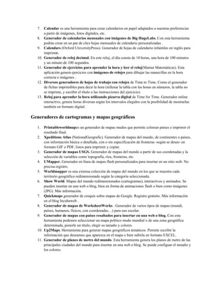 7. Calendar es una herramienta para crear calendarios en papel adaptados a nuestras preferencias
a partir de imágenes, fotos digitales, etc.
8. Generador de calendarios mensuales con imágenes de Big HugeLabs. Con esta herramienta
podrás crear en un par de clics hojas mensuales de calendario personalizadas .
9. Calendars (Oxford UniversityPress). Generador de hojas de calendario infantiles en inglés para
imprimir.
10. Generador de reloj decimal. En este reloj, el día consta de 10 horas, una hora de 100 minutos
y un minuto de 100 segundos.
11. Generador de ejercicios para aprender la hora y leer el reloj(Mamut Matemáticas). Esta
aplicación genera ejercicios con imágenes de relojes para dibujar las manecillas en la hora
correcta e imágenes .
12. Diversos generadores de hojas de trabajo con relojes de Time to Time. Como el generador
de fichas imprimibles para decir la hora (rellenar la tabla con las horas en números, la tabla no
se imprime, y escribir el título o las instrucciones del ejercicio).
13. Reloj para aprender la hora utilizando pizarra digital de Time for Time. Generador online
interactivo, genera horas diversas según los intervalos elegidos con la posibilidad de mostrarlas
también en formato digital.
Generadores de cartogramas y mapas geográficos
1. Printableworldmapes un generador de mapas mudos que permite colorear países e imprimir el
resultado final.
2. Xpeditions Atlas (NationalGeografic). Generador de mapas del mundo, de continentes o países,
con información básica o detallada, con o sin especificación de fronteras -según se desee- en
formato GIF o PDF, listos para imprimir y copiar.
3. Generador de mapas USGS. Generador de mapas del mundo a partir de sus coordenadas y la
selección de variables como´topografía, ríos, fronteras, etc.
4. UMapper. Generador en línea de mapas flash personalizados para insertar en un sitio web. No
precisa registro.
5. Worldmapper es una extensa colección de mapas del mundo en los que se muestra cada
territorio geográfico redimensionado según la categoría seleccionada.
6. Show World. Mapas del mundo redimensionados (cartogramas), interactivos y animados. Se
pueden insertar en una web o blog, bien en forma de animaciones flash o bien como imágenes
(JPG). Más información.
7. Quickmaps generador de croquis sobre mapas de Google. Registro gratuito. Más información
en el blog Incubaweb .
8. Generador de mapas de WorksheetWorks . Generador de varios tipos de mapas (mundi,
países, humanos, físicos, con coordenadas…) para uso escolar.
9. Generador de mapas con países resaltados para insertar en una web o blog. Con esta
herramienta podemos seleccionar un mapa político mudo mundial o de una zona geográfica
determinada, ponerle un título, elegir su tamaño y colores.
10. Up2Maps. Herramienta para generar mapas geográficos temáticos. Permite escribir la
información que deseamos que aparezca en el mapa o bien subirla en formato EXCEL.
11. Generador de planes de metro del mundo. Esta herramienta genera los planes de metro de las
principales ciudades del mundo para insertar en una web o blog. Se puede configuar el tamaño y
los colores.
 