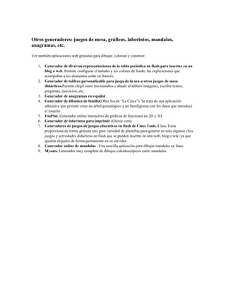 Otros generadores: juegos de mesa, gráficos, laberintos, mandalas,
anagramas, etc.
Ver también aplicaciones web gratuitas para dibujar, colorear y construir.
1. Generador de diversas representaciones de la tabla periódica en flash para insertar en un
blog o web. Permite configurar el tamaño y los colores de fondo, las explicaciones que
acompañan a los elementos están en francés.
2. Generador de tablero personalizable para juego de la oca u otros juegos de mesa
didácticos.Permite elegir entre tres tamaños y añadir al tablero imágenes, escribir textos,
preguntas, ejercicios, etc.
3. Generador de anagramas en español
4. Generador de álbumes de familia(Obra Social “La Caixa”). Se trata de una aplicación
educativa que permite crear un árbol genealógico y un familigrama con los datos que introduce
el usuario.
5. FooPlot. Generador online interactivo de gráficos de funciones en 2D y 3D.
6. Generador de laberintos para imprimir (Olesur.com).
7. Generadores de juegos de juegos educativos en flash de Class Tools. Class Tools
proporciona de forma gratuita una gran variedad de plantillas para generar en solo algunos clics
juegos y actividades didácticas en flash que se pueden insertar en una web, blog o wiki ya que
quedan alojados de forma permanente en su servidor.
8. Generador online de mandalas . Una sencilla aplicación para dibujar mandalas en línea.
9. Myoats. Generador muy completo de dibujos caleidoscópicos estilo mandalas.
 