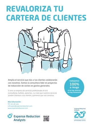 REVALORIZA TU
CARTERA DE CLIENTES




Amplía el servicio que das a tus clientes colaborando                   trabajamos
con nosotros. Somos la consultora líder en proyectos
de reduccción de costes en gastos generales.
                                                                        100%
                                                                        a riesgo
Si eres un empresa de servicios profesionales B to B                  si no hay ahorros,
(consultoras, bufetes, asesorías...) y crees que nuestros servicios   no hay honorarios
pueden interesar a tus clientes, queremos que nos conozcas.


Más información:
Tel: 915 791 423
info.spain@expensereduction.com
www.expensereduction.com
 