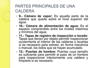 PARTES PRINCIPALES DE UNA
CALDERA
9.- Cámara de vapor: Es aquella parte de la
caldera que queda sobre el nivel superior del
agua.
 10.- Cámara de alimentación de agua: Es el
espacio comprendido entre los niveles máximos
y mínimos del agua.
 11.- Tapas de registro de inspección o lavado:
Tapas que tienen por objeto permitir inspeccionar
ocularmente el interior de las calderas o lavarlas
si es necesario para extraer, en forma mecánica
o manual, los lodos que se hayan acumulado.
 12.- Puertas de hombre: Puertas cuya tamaño
es suficiente para permitir el paso de un hombre
para inspeccionar interiormente una caldera y
limpiarla si es necesario.


 