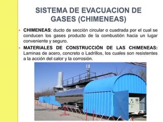 SISTEMA DE EVACUACION DE
GASES (CHIMENEAS)




CHIMENEAS: ducto de sección circular o cuadrada por el cual se
conducen los gases producto de la combustión hacia un lugar
conveniente y seguro.
MATERIALES DE CONSTRUCCIÓN DE LAS CHIMENEAS:
Laminas de acero, concreto o Ladrillos, los cuales son resistentes
a la acción del calor y la corrosión.

 
