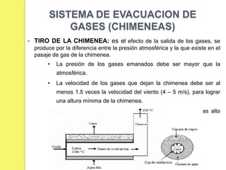 SISTEMA DE EVACUACION DE
GASES (CHIMENEAS)


TIRO DE LA CHIMENEA: es el efecto de la salida de los gases, se
produce por la diferencia entre la presión atmosférica y la que existe en el
pasaje de gas de la chimenea.
•

La presión de los gases emanados debe ser mayor que la
atmosférica.

•

La velocidad de los gases que dejan la chimenea debe ser al
menos 1.5 veces la velocidad del viento (4 – 5 m/s), para lograr
una altura mínima de la chimenea.

•

La altura mínima será 2.5 m mas alta que el edificio mas alto
circundante.

 