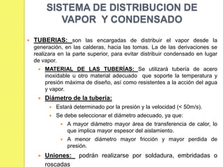 SISTEMA DE DISTRIBUCION DE
VAPOR Y CONDENSADO


TUBERIAS: son las encargadas de distribuir el vapor desde la
generación, en las calderas, hacia las tomas. La de las derivaciones se
realizara en la parte superior, para evitar distribuir condensado en lugar
de vapor.


MATERIAL DE LAS TUBERÍAS: Se utilizará tubería de acero
inoxidable u otro material adecuado que soporte la temperatura y
presión máxima de diseño, así como resistentes a la acción del agua
y vapor.



Diámetro de la tubería:


Estará determinado por la presión y la velocidad (< 50m/s).



Se debe seleccionar el diámetro adecuado, ya que:





A mayor diámetro mayor área de transferencia de calor, lo
que implica mayor espesor del aislamiento.
A menor diámetro mayor fricción y mayor perdida de
presión.

Uniones:
roscadas

podrán realizarse por soldadura, embridadas o

 