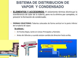 SISTEMA DE DISTRIBUCION DE
VAPOR Y CONDENSADO


ELEMENTOS Y ACCESORIOS: El aislamiento térmico disminuye la
transferencia de calor de la tubería, pero no la elimina por completo, ni
prevenir la formación de condensado.



PIERNAS COLECTORAS: Tuberías colocadas de forma vertical en la parte inferior
de la tubería de vapor.

Se colocan :


En Puntos Bajos, tanto en Líneas Principales y Ramales



Antes de Válvulas y cuando existan cambio de direccion hacia arriba.

 
