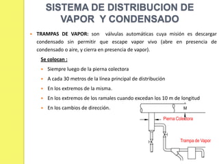 SISTEMA DE DISTRIBUCION DE
VAPOR Y CONDENSADO


TRAMPAS DE VAPOR: son válvulas automáticas cuya misión es descargar
condensado sin permitir que escape vapor vivo (abre en presencia de
condensado o aire, y cierra en presencia de vapor).
Se colocan :


Siempre luego de la pierna colectora



A cada 30 metros de la línea principal de distribución



En los extremos de la misma.



En los extremos de los ramales cuando excedan los 10 m de longitud



En los cambios de dirección.
Pierna Colectora

Trampa de Vapor

 