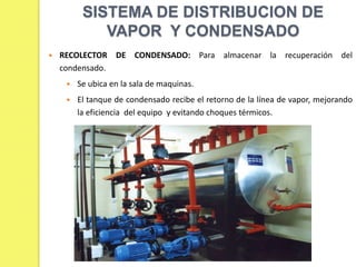 SISTEMA DE DISTRIBUCION DE
VAPOR Y CONDENSADO


RECOLECTOR DE CONDENSADO: Para almacenar la recuperación del
condensado.


Se ubica en la sala de maquinas.



El tanque de condensado recibe el retorno de la línea de vapor, mejorando
la eficiencia del equipo y evitando choques térmicos.

 
