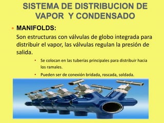 SISTEMA DE DISTRIBUCION DE
VAPOR Y CONDENSADO


MANIFOLDS:
Son estructuras con válvulas de globo integrada para
distribuir el vapor, las válvulas regulan la presión de
salida.
• Se colocan en las tuberías principales para distribuir hacia
los ramales.
• Pueden ser de conexión bridada, roscada, soldada.

 