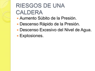 RIESGOS DE UNA
CALDERA
Aumento Súbito de la Presión.
 Descenso Rápido de la Presión.
 Descenso Excesivo del Nivel de Agua.
 Explosiones.


 