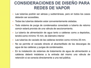 CONSIDERACIONES DE DISEÑO PARA
REDES DE VAPOR


Las tuberías podrán ser aéreas y subterráneas, pero en todos los casos
deberán ser accesibles.



Todas las tuberías deberán estar convenientemente aisladas.



Todo sistema de purga de condensados conectado a tubería de retorno
común estará provisto de una válvula de seccionamiento.



La tubería de alimentación de agua tanto a calderas como a depósitos,
tendrá como mínimo 15 mm. de diámetro interior



Las tuberías de vaciado de las calderas tendrán como mínimo 25 mm.



No se permite el vaciado directo al alcantarillado de las descargas de
agua de las calderas y purgas de condensados.



En la instalación de sistemas de tratamiento de agua de alimentación a
calderas deberá instalarse a la entrada del mismo una válvula de
retención si se conecta directamente a una red pública.

 