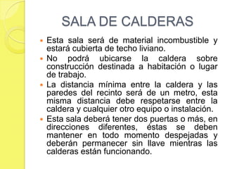 SALA DE CALDERAS
Esta sala será de material incombustible y
estará cubierta de techo liviano.
 No
podrá ubicarse la caldera sobre
construcción destinada a habitación o lugar
de trabajo.
 La distancia mínima entre la caldera y las
paredes del recinto será de un metro, esta
misma distancia debe respetarse entre la
caldera y cualquier otro equipo o instalación.
 Esta sala deberá tener dos puertas o más, en
direcciones diferentes, éstas se deben
mantener en todo momento despejadas y
deberán permanecer sin llave mientras las
calderas están funcionando.


 