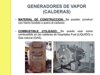 GENERADORES DE VAPOR
(CALDERAS)


MATERIAL DE CONSTRUCCION: Se pueden construir
con hierro fundido o acero al carbono.



COMBUSTIBLE UTILIZADO: Se puede usar como
combustible en las calderas de hospitales Fuel (LIQUIDO) o
Gas natural (GAS).

 