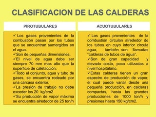 CLASIFICACION DE LAS CALDERAS
PIROTUBULARES
 Los gases provenientes de la
combustión pasan por los tubos
que se encuentran sumergidos en
el agua.
Son de pequeñas dimensiones.
El nivel de agua debe ser
siempre 70 mm mas alto que la
superficie de calefacción.
Todo el conjunto, agua y tubo de
gases, se encuentra rodeado por
una carcasa exterior.
La presión de trabajo no debe
exceder los 20 kg/cm2
Su producción de vapor máxima
se encuentra alrededor de 25 ton/h

ACUOTUBULARES
 Los gases provenientes de la
combustión circulan alrededor de
los tubos en cuyo interior circula
agua,
también son llamadas
“calderas de tubos de agua”.
Son de gran capacidad
y
elevado costo, poco utilizadas a
nivel hospitalario.
Estas calderas tienen un gran
espectro de producción de vapor,
el cual puede variar desde una
pequeña producción, en calderas
compactas, hasta las grandes
producciones de 1000 ton/h y
presiones hasta 150 kg/cm2.

 