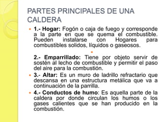 PARTES PRINCIPALES DE UNA
CALDERA


1.- Hogar: Fogón o caja de fuego y corresponde
a la parte en que se quema el combustible.
Pueden
instalarse
con
Hogares
para
combustibles solidos, líquidos o gaseosos.


2.- Emparrillado: Tiene por objeto servir de
sostén al lecho de combustible y permitir el paso
del aire para la combustión.
 3.- Altar: Es un muro de ladrillo refractario que
descansa en una estructura metálica que va a
continuación de la parrilla.
 4.- Conductos de humo: Es aquella parte de la
caldera por donde circulan los humos o los
gases calientes que se han producido en la
combustión.

 