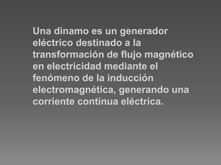 .
Una dinamo es un generador
eléctrico destinado a la
transformación de flujo magnético
en electricidad mediante el
fenómeno de la inducción
electromagnética, generando una
corriente continua eléctrica.
 
