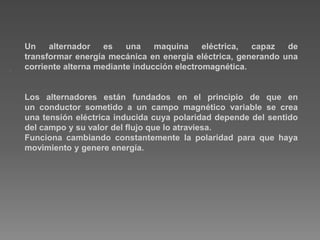 .
Un alternador es una maquina eléctrica, capaz de
transformar energía mecánica en energía eléctrica, generando una
corriente alterna mediante inducción electromagnética.
Los alternadores están fundados en el principio de que en
un conductor sometido a un campo magnético variable se crea
una tensión eléctrica inducida cuya polaridad depende del sentido
del campo y su valor del flujo que lo atraviesa.
Funciona cambiando constantemente la polaridad para que haya
movimiento y genere energía.
 