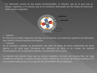 Un alternador consta de dos partes fundamentales, el inductor, que es el que crea el
campo magnético y el inducido que es el conductor atravesado por las líneas de fuerza de
dicho campo magnético.
• Inductor
El rotor, que en estas máquinas coincide con el inductor, es el elemento giratorio del alternador,
que recibe la fuerza mecánica de rotación.
• Inducido
En el inducido o estator, se encuentran una serie de pares de polos distribuidos de modo
alterno y, en este caso, formados por bobinado en torno a un núcleo de material
ferromagnético de característica blanda, normalmente hierro dulce.
La rotación del inductor hace que su campo magnético formado por imanes fijos, se haga
variable en el tiempo, y el paso de este campo variable por los polos del inducido genera en él
una corriente alterna que se recoge en los terminales de la máquina.
 