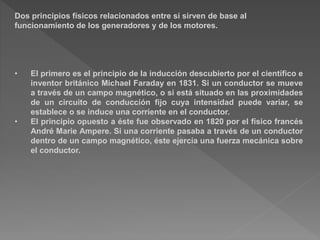 Dos principios físicos relacionados entre sí sirven de base al
funcionamiento de los generadores y de los motores.
• El primero es el principio de la inducción descubierto por el científico e
inventor británico Michael Faraday en 1831. Si un conductor se mueve
a través de un campo magnético, o si está situado en las proximidades
de un circuito de conducción fijo cuya intensidad puede variar, se
establece o se induce una corriente en el conductor.
• El principio opuesto a éste fue observado en 1820 por el físico francés
André Marie Ampere. Si una corriente pasaba a través de un conductor
dentro de un campo magnético, éste ejercía una fuerza mecánica sobre
el conductor.
 