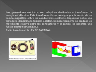 Los generadores eléctricos son máquinas destinadas a transformar la
energía en eléctrica. Esta transformación se consigue por la acción de un
campo magnético sobre los conductores eléctricos dispuestos sobre una
armadura (denominada también estator). Si mecánicamente se produce un
movimiento relativo entre los conductores y el campo, se generará una
fuerza electromotriz (F.E.M.).
Están basados en la LEY DE FARADAY.
 