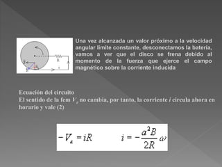 Una vez alcanzada un valor próximo a la velocidad
angular límite constante, desconectamos la batería,
vamos a ver que el disco se frena debido al
momento de la fuerza que ejerce el campo
magnético sobre la corriente inducida
Ecuación del circuito
El sentido de la fem Ve no cambia, por tanto, la corriente i circula ahora en
horario y vale (2)
 