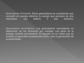 Generadores Primarios: Estos generadores se caracterizan por
convertir en energía eléctrica la energía que proviene de otra
naturaleza, una batería o pila eléctrica.
Generadores secundarios: Los generadores secundarios se
diferencian de los primarios por entregar una parte de la
energía recibida previamente. El ejemplo es un motor que se
conecta al generador propiamente dicho, para la generación de
la electricidad.
 
