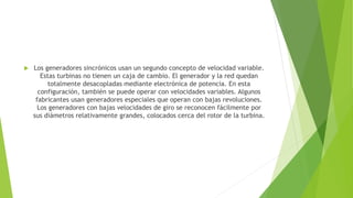  Los generadores sincrónicos usan un segundo concepto de velocidad variable.
Estas turbinas no tienen un caja de cambio. El generador y la red quedan
totalmente desacopladas mediante electrónica de potencia. En esta
configuración, también se puede operar con velocidades variables. Algunos
fabricantes usan generadores especiales que operan con bajas revoluciones.
Los generadores con bajas velocidades de giro se reconocen fácilmente por
sus diámetros relativamente grandes, colocados cerca del rotor de la turbina.
 