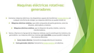 Maquinas eléctricas rotativas:
generadores
 Llamamos máquinas eléctricas a los dispositivos capaces de transformar energía eléctrica en
cualquier otra forma de energía. Las máquinas eléctricas se pueden dividir en:
 Máquinas eléctricas rotativas, que están compuestas de partes giratorias, como las
dinamos, alternadores y motores.
 Máquinas eléctricas estáticas, que no disponen de partes móviles, como los
transformadores.
 Vamos a fijarnos en el grupo de las máquinas rotativas, que lo constituyen los motores y los
generadores. Las máquinas eléctricas rotativas son reversibles, yq que pueden trabajar de
dos maneras diferentes:
 Como motor eléctrico: Convierte la energía eléctrica en mecánica.
 Como generador eléctrico: Convierte la energía mecánica en eléctrica.
 