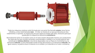 Todas las máquinas rotativas están formada por una parte fija llamada estator, tiene forma
cilíndrica, y otra móvil llamada rotor. El rotor se monta en un eje que descansa en dos
rodamientos o cojinetes. El espacio de aire que separa el estator del rotor, necesario para que
pueda girar la máquina se denomina entrehierro.
Normalmente tanto en el estator como en el rotor existen devanados hechos con conductores
de cobre por los que circulan corrientes suministradas o cedidas a un circuito exterior que
constituye el sistema eléctrico. Uno de los devanados crea un flujo en el entrehierro y se
denomina inductor. El otro devanado recibe el flujo del primero y se denomina inducido. De
igual manera, se podría situar el inductor en el estátor y el inducido en el rotor o viceversa.
 