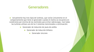 Generadores
 Actualmente hay tres tipos de turbinas, que varían únicamente en el
comportamiento que tiene el generador cuando el molino se encuentra en
condiciones por encima de las nominales para evitar sobrecargas. Casi todas
las turbinas utilizan uno de los 3 sistemas mencionados a continuación:
 Generador de inducción de jaula de ardilla
 Generador de inducción bifásico
 Generador síncrono
 