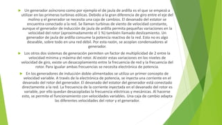  Un generador asíncrono como por ejemplo el de jaula de ardilla es el que se empezó a
utilizar en las primeras turbinas eólicas. Debido a la gran diferencia de giro entre el eje del
molino y el generador se necesita una caja de cambios. El devanado del estator se
encuentra conectado a la red. Se llaman turbinas de viento de velocidad constante,
aunque el generador de inducción de jaula de ardilla permita pequeñas variaciones en la
velocidad del rotor (aproximadamente el 1 %) también llamado deslizamiento. Un
generador de jaula de ardilla consume la potencia reactiva de la red. Esto no es algo
deseable, sobre todo en una red débil. Por esta razón, se acoplan condensadores al
generador.
 Los otros dos sistemas de generación permiten un factor de multiplicidad de 2 entre la
velocidad mínima y máxima del rotor. Al existir estas variaciones en los niveles de
velocidad de giro, existe un desacoplamiento entre la frecuencia de red y la frecuencia del
rotor. Para igualar ambas frecuencias se necesita electrónica de potencia.
 En los generadores de inducción doble-alimentados se utiliza un primer concepto de
velocidad variable. A través de la electrónica de potencia, se inyecta una corriente en el
devanado del rotor del generador. El devanado del estator del generador está conectado
directamente a la red. La frecuencia de la corriente inyectada en el devanado del rotor es
variable, por ello quedan desacopladas la frecuencia eléctricas y mecánicas. Al hacerse
esto, se permite el funcionamiento con velocidades variables. Una caja de cambio adapta
las diferentes velocidades del rotor y el generador.
 