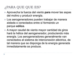 ¿PARA QUE QUE ES?
 Aprovecha la fuerza del viento para mover las aspas
del molino y producir energía.
 Los aerogeneradores pueden trabajar de manera
aislada o conectados entre sí formando un
parque eólico.
 A mayor caudal de viento mayor cantidad de giros
hará la hélice del aerogenerador, produciendo más
energía. Los aerogeneradores generalmente van
conectados al sistema de interconexión eléctrica, de
tal manera que se disponga de la energía generada
inmediatamente se produce.
 