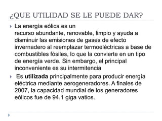 ¿QUE UTILIDAD SE LE PUEDE DAR?
 La energía eólica es un
recurso abundante, renovable, limpio y ayuda a
disminuir las emisiones de gases de efecto
invernadero al reemplazar termoeléctricas a base de
combustibles fósiles, lo que la convierte en un tipo
de energía verde. Sin embargo, el principal
inconveniente es su intermitencia
 Es utilizada principalmente para producir energía
eléctrica mediante aerogeneradores. A finales de
2007, la capacidad mundial de los generadores
eólicos fue de 94.1 giga vatios.
 
