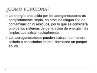 ¿COMO FUNCIONA?
 La energía producida por los aerogeneradores es
completamente limpia, no produce ningún tipo de
contaminación ni residuos, por lo que se considera
uno de los sistemas de generación de energía más
limpios que existen actualmente.
 Los aerogeneradores pueden trabajar de manera
aislada o conectados entre sí formando un parque
eólico.
 