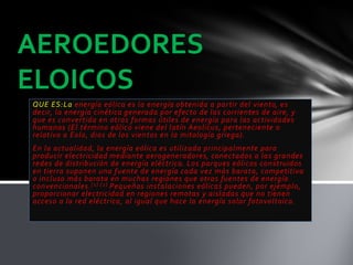 QUE ES:La energía eólica es la energía obtenida a partir del viento, es
decir, la energía cinética generada por efecto de las corrientes de aire, y
que es convertida en otras formas útiles de energía para las actividades
humanas (El término eólico viene del latín Aeolicus, perteneciente o
relativo a Eolo, dios de los vientos en la mitología griega).
En la actualidad, la energía eólica es utilizada principalmente para
producir electricidad mediante aerogeneradores, conectados a las grandes
redes de distribución de energía eléctrica. Los parques eólicos construidos
en tierra suponen una fuente de energía cada vez más barata, competitiva
o incluso más barata en muchas regiones que otras fuentes de energía
convencionales.[1] [2] Pequeñas instalaciones eólicas pueden, por ejemplo,
proporcionar electricidad en regiones remotas y aisladas que no tienen
acceso a la red eléctrica, al igual que hace la energía solar fotovoltaica.
AEROEDORES
ELOICOS
 