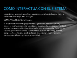 Los sistemas generadores eólicos representan una fuente barata, viable y
sostenible de energía para tu hogar.
ULTRA.F/Stockbyte/Getty Images
Si estás construyendo tu propio sistema generador de viento casero,
entonces en algún momento tendrás que conectar el generador de viento al
resto de tu casa con el fin de utilizar la electricidad producida. Conectar un
sistema generador de viento a tu casa es un proceso delicado y, a veces,
peligroso. Consulta a un electricista con licencia si en algún momento
sientes que está por encima de tu capacidad
COMO INTERACTUA CON EL SISTEMA
 