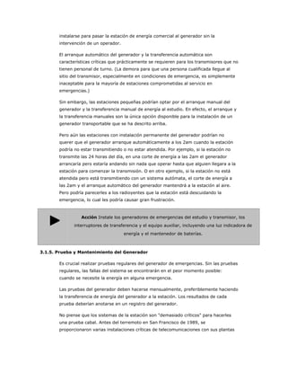 instalarse para pasar la estación de energía comercial al generador sin la
       intervención de un operador.

       El arranque automático del generador y la transferencia automática son
       características críticas que prácticamente se requieren para los transmisores que no
       tienen personal de turno. (La demora para que una persona cualificada llegue al
       sitio del transmisor, especialmente en condiciones de emergencia, es simplemente
       inaceptable para la mayoría de estaciones comprometidas al servicio en
       emergencias.)

       Sin embargo, las estaciones pequeñas podrían optar por el arranque manual del
       generador y la transferencia manual de energía al estudio. En efecto, el arranque y
       la transferencia manuales son la única opción disponible para la instalación de un
       generador transportable que se ha descrito arriba.

       Pero aún las estaciones con instalación permanente del generador podrían no
       querer que el generador arranque automáticamente a los 2am cuando la estación
       podría no estar transmitiendo o no estar atendida. Por ejemplo, si la estación no
       transmite las 24 horas del día, en una corte de energía a las 2am el generador
       arrancaría pero estaría andando sin nada que operar hasta que alguien llegara a la
       estación para comenzar la transmisión. O en otro ejemplo, si la estación no está
       atendida pero está transmitiendo con un sistema autómata, el corte de energía a
       las 2am y el arranque automático del generador mantendrá a la estación al aire.
       Pero podría parecerles a los radioyentes que la estación está descuidando la
       emergencia, lo cual les podría causar gran frustración.



                 Acción Instale los generadores de emergencias del estudio y transmisor, los
              interruptores de transferencia y el equipo auxiliar, incluyendo una luz indicadora de
                                      energía y el mantenedor de baterías.



3.1.5. Prueba y Mantenimiento del Generador

       Es crucial realizar pruebas regulares del generador de emergencias. Sin las pruebas
       regulares, las fallas del sistema se encontrarán en el peor momento posible:
       cuando se necesite la energía en alguna emergencia.

       Las pruebas del generador deben hacerse mensualmente, preferiblemente haciendo
       la transferencia de energía del generador a la estación. Los resultados de cada
       prueba deberían anotarse en un registro del generador.

       No piense que los sistemas de la estación son "demasiado críticos" para hacerles
       una prueba cabal. Antes del terremoto en San Francisco de 1989, se
       proporcionaron varias instalaciones críticas de telecomunicaciones con sus plantas
 