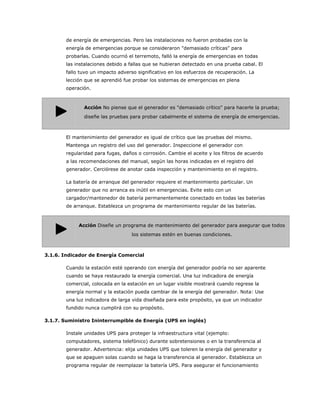de energía de emergencias. Pero las instalaciones no fueron probadas con la
        energía de emergencias porque se consideraron "demasiado críticas" para
        probarlas. Cuando ocurrió el terremoto, falló la energía de emergencias en todas
        las instalaciones debido a fallas que se hubieran detectado en una prueba cabal. El
        fallo tuvo un impacto adverso significativo en los esfuerzos de recuperación. La
        lección que se aprendió fue probar los sistemas de emergencias en plena
        operación.



               Acción No piense que el generador es "demasiado crítico" para hacerle la prueba;
               diseñe las pruebas para probar cabalmente el sistema de energía de emergencias.



        El mantenimiento del generador es igual de crítico que las pruebas del mismo.
        Mantenga un registro del uso del generador. Inspeccione el generador con
        regularidad para fugas, daños o corrosión. Cambie el aceite y los filtros de acuerdo
        a las recomendaciones del manual, según las horas indicadas en el registro del
        generador. Cerciórese de anotar cada inspección y mantenimiento en el registro.

        La batería de arranque del generador requiere el mantenimiento particular. Un
        generador que no arranca es inútil en emergencias. Evite esto con un
        cargador/mantenedor de batería permanentemente conectado en todas las baterías
        de arranque. Establezca un programa de mantenimiento regular de las baterías.



             Acción Diseñe un programa de mantenimiento del generador para asegurar que todos
                                   los sistemas estén en buenas condiciones.



3.1.6. Indicador de Energía Comercial

        Cuando la estación esté operando con energía del generador podría no ser aparente
        cuando se haya restaurado la energía comercial. Una luz indicadora de energía
        comercial, colocada en la estación en un lugar visible mostrará cuando regrese la
        energía normal y la estación pueda cambiar de la energía del generador. Nota: Use
        una luz indicadora de larga vida diseñada para este propósito, ya que un indicador
        fundido nunca cumplirá con su propósito.

3.1.7. Suministro Ininterrumpible de Energía (UPS en inglés)

        Instale unidades UPS para proteger la infraestructura vital (ejemplo:
        computadores, sistema telefónico) durante sobretensiones o en la transferencia al
        generador. Advertencia: elija unidades UPS que toleren la energía del generador y
        que se apaguen solas cuando se haga la transferencia al generador. Establezca un
        programa regular de reemplazar la batería UPS. Para asegurar el funcionamiento
 