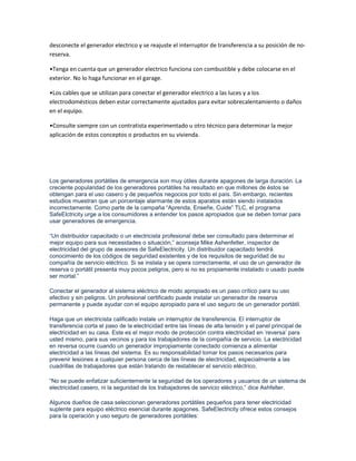 desconecte el generador electrico y se reajuste el interruptor de transferencia a su posición de no-
reserva.

•Tenga en cuenta que un generador electrico funciona con combustible y debe colocarse en el
exterior. No lo haga funcionar en el garage.

•Los cables que se utilizan para conectar el generador electrico a las luces y a los
electrodomésticos deben estar correctamente ajustados para evitar sobrecalentamiento o daños
en el equipo.

•Consulte siempre con un contratista experimentado u otro técnico para determinar la mejor
aplicación de estos conceptos o productos en su vivienda.




Los generadores portátiles de emergencia son muy útiles durante apagones de larga duración. La
creciente popularidad de los generadores portátiles ha resultado en que millones de éstos se
obtengan para el uso casero y de pequeños negocios por todo el país. Sin embargo, recientes
estudios muestran que un porcentaje alarmante de estos aparatos están siendo instalados
incorrectamente. Como parte de la campaña “Aprenda, Enseñe, Cuide” TLC, el programa
SafeElctricity urge a los consumidores a entender los pasos apropiados que se deben tomar para
usar generadores de emergencia.

“Un distribuidor capacitado o un electricista profesional debe ser consultado para determinar el
mejor equipo para sus necesidades o situación,” aconseja Mike Ashenfelter, inspector de
electricidad del grupo de asesores de SafeElectricity. Un distribuidor capacitado tendrá
conocimiento de los códigos de seguridad existentes y de los requisitos de seguridad de su
compañía de servicio eléctrico. Si se instala y se opera correctamente, el uso de un generador de
reserva o portátil presenta muy pocos peligros, pero si no es propiamente instalado o usado puede
ser mortal.”

Conectar el generador al sistema eléctrico de modo apropiado es un paso crítico para su uso
efectivo y sin peligros. Un profesional certificado puede instalar un generador de reserva
permanente y puede ayudar con el equipo apropiado para el uso seguro de un generador portátil.

Haga que un electricista calificado instale un interruptor de transferencia. El interruptor de
transferencia corta el paso de la electricidad entre las líneas de alta tensión y el panel principal de
electricidad en su casa. Este es el mejor modo de protección contra electricidad en „reversa‟ para
usted mismo, para sus vecinos y para los trabajadores de la compañía de servicio. La electricidad
en reversa ocurre cuando un generador impropiamente conectado comienza a alimentar
electricidad a las líneas del sistema. Es su responsabilidad tomar los pasos necesarios para
prevenir lesiones a cualquier persona cerca de las líneas de electricidad, especialmente a las
cuadrillas de trabajadores que están tratando de restablecer el servicio eléctrico.

“No se puede enfatizar suficientemente la seguridad de los operadores y usuarios de un sistema de
electricidad casero, ni la seguridad de los trabajadores de servicio eléctrico,” dice Ashfelter.

Algunos dueños de casa seleccionan generadores portátiles pequeños para tener electricidad
suplente para equipo eléctrico esencial durante apagones. SafeElectricity ofrece estos consejos
para la operación y uso seguro de generadores portátiles:
 