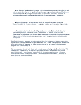 Use alambres de extensión apropiados. Para conectar su equipo o electrodomésticos use
  solamente alambre eléctrico de tipo de taller probado por seguridad, diseñado y calificado para
  uso exterior pesado. Muchos generadores están equipados con conexiones de tornillo de
  seguridad para reducir el chance de desconexiones accidentales debido a vibraciones.




      Apague el generador apropiadamente. Antes de apagar el generador, apague y
  desenchufe todos los electrodomésticos y equipo que estaban funcionando con el generador.




       Recuerde realizar mantenimiento del generador entre usos. Es importante drenar la
  gasolina del generador después de usarlo y almacenarlo. Es también una buena idea
  inspeccionar el combustible y los filtros de aceite, las bujías, la calidad del combustible y prender
  el generador periódicamente para asegurarse que estará listo para usarlo en situaciones de
  emergencia.

SafeElectricity sugiere que estos consejos de seguridad y las instrucciones básicas de operación
del generador sean colocadas en un lugar visible en la casa y con el generador. Para obtener más
información acerca de seguridad en el uso de generadores, por favor visite la página web del
program www.SafeElectricity.org.

Mantenerle a salvo durante todo el año es la meta de la campaña “Aprenda, Enseñe, Cuide” TLC
del Programa SafeElectricity, un programa de conciencia pública de seguridad en el uso de
electricidad creado y auspiciado por una coalición de cientos de organizaciones, incluyendo
compañías de servicio eléctrico, educadores y otras entidades comprometidas a promover la
seguridad en el uso de electricidad.
 