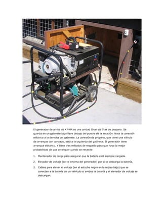 El generador de arriba de KWMR es una unidad Onan de 7kW de propano. Se
guarda en un gabinete bajo llave debajo del porche de la estación. Note la conexión
eléctrica a la derecha del gabinete. La conexión de propano, que tiene una válvula
de arranque con candado, está a la izquierda del gabinete. El generador tiene
arranque eléctrico. Y tiene tres métodos de respaldo para que haya la mejor
probabilidad de que arranque cuando se necesite:

1. Mantenedor de carga para asegurar que la batería esté siempre cargada.

2. Elevador de voltaje (se ve encima del generador) por si se descarga la batería.

3. Cables para elevar el voltaje (en el estuche negro en la repisa baja) que se
   conectan a la batería de un vehículo si ambos la batería y el elevador de voltaje se
   descargan.
 