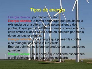 Tipos de energía
Energía térmica: por medio de calor
Energía eléctrica: la forma de energía que resulta de la
existencia de una diferencia de potencial entre dos
puntos, lo que permite establecer una corriente eléctrica
entre ambos cuando se los pone en contacto por medio
de un conductor eléctrico.
Energía radiante: es la energía que poseen las ondas
electromagnéticas como la luz visible.
Energía química: es la que se produce en las reacciones
químicas.
Energía nuclear: es la energía que se libera espontánea
o artificialmente en las reacciones nucleares.
 