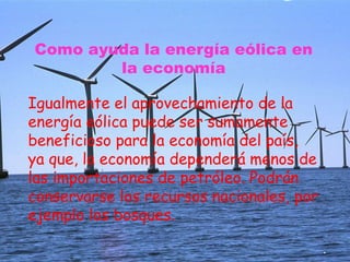 Como ayuda la energía eólica en
la economía
Igualmente el aprovechamiento de la
energía eólica puede ser sumamente
beneficioso para la economía del país,
ya que, la economía dependerá menos de
las importaciones de petróleo. Podrán
conservarse los recursos nacionales, por
ejemplo los bosques.
 