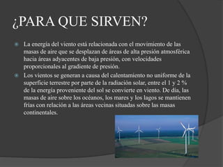 ¿PARA QUE SIRVEN?
 La energía del viento está relacionada con el movimiento de las
masas de aire que se desplazan de áreas de alta presión atmosférica
hacia áreas adyacentes de baja presión, con velocidades
proporcionales al gradiente de presión.
 Los vientos se generan a causa del calentamiento no uniforme de la
superficie terrestre por parte de la radiación solar, entre el 1 y 2 %
de la energía proveniente del sol se convierte en viento. De día, las
masas de aire sobre los océanos, los mares y los lagos se mantienen
frías con relación a las áreas vecinas situadas sobre las masas
continentales.
 