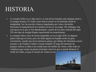 HISTORIA
 La energía eólica no es algo nuevo, es una de las energías más antiguas junto a
la energía térmica. El viento como fuerza motriz se ha utilizado desde la
antigüedad. Así, ha movido a barcos impulsados por velas o ha hecho
funcionar la maquinaria de los molinos al mover sus aspas. Sin embargo, tras
una época en la que se fue abandonando, a partir de los años ochenta del siglo
XX este tipo de energía limpia experimentó un renacimiento.
 La energía eólica crece de forma imparable ya en el siglo XXI, en algunos
países más que en otros, pero sin duda alguna en España existe un gran
crecimiento, siendo uno de los primeros países, por debajo de Alemania a nivel
europeo o de Estados Unidos a escala mundial. El auge del aumento de
parques eólicos se debe a las condiciones favorables de viento, sobre todo en
Andalucía que ocupa un puesto principal, entre los que se puede destacar el
Golfo de Cádiz, ya que el recurso de viento es excepcional.
 
