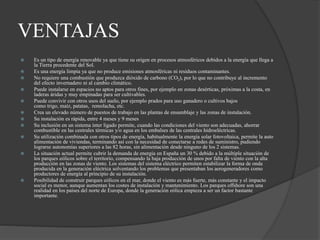 VENTAJAS
 Es un tipo de energía renovable ya que tiene su origen en procesos atmosféricos debidos a la energía que llega a
la Tierra procedente del Sol.
 Es una energía limpia ya que no produce emisiones atmosféricas ni residuos contaminantes.
 No requiere una combustión que produzca dióxido de carbono (CO2), por lo que no contribuye al incremento
del efecto invernadero ni al cambio climático.
 Puede instalarse en espacios no aptos para otros fines, por ejemplo en zonas desérticas, próximas a la costa, en
laderas áridas y muy empinadas para ser cultivables.
 Puede convivir con otros usos del suelo, por ejemplo prados para uso ganadero o cultivos bajos
como trigo, maíz, patatas, remolacha, etc.
 Crea un elevado número de puestos de trabajo en las plantas de ensamblaje y las zonas de instalación.
 Su instalación es rápida, entre 4 meses y 9 meses
 Su inclusión en un sistema ínter ligado permite, cuando las condiciones del viento son adecuadas, ahorrar
combustible en las centrales térmicas y/o agua en los embalses de las centrales hidroeléctricas.
 Su utilización combinada con otros tipos de energía, habitualmente la energía solar fotovoltaica, permite la auto
alimentación de viviendas, terminando así con la necesidad de conectarse a redes de suministro, pudiendo
lograrse autonomías superiores a las 82 horas, sin alimentación desde ninguno de los 2 sistemas.
 La situación actual permite cubrir la demanda de energía en España un 30 % debido a la múltiple situación de
los parques eólicos sobre el territorio, compensando la baja producción de unos por falta de viento con la alta
producción en las zonas de viento. Los sistemas del sistema eléctrico permiten estabilizar la forma de onda
producida en la generación eléctrica solventando los problemas que presentaban los aerogeneradores como
productores de energía al principio de su instalación.
 Posibilidad de construir parques eólicos en el mar, donde el viento es más fuerte, más constante y el impacto
social es menor, aunque aumentan los costes de instalación y mantenimiento. Los parques offshore son una
realidad en los países del norte de Europa, donde la generación eólica empieza a ser un factor bastante
importante.
 