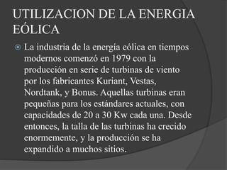 UTILIZACION DE LA ENERGIA
EÓLICA
 La industria de la energía eólica en tiempos
modernos comenzó en 1979 con la
producción en serie de turbinas de viento
por los fabricantes Kuriant, Vestas,
Nordtank, y Bonus. Aquellas turbinas eran
pequeñas para los estándares actuales, con
capacidades de 20 a 30 Kw cada una. Desde
entonces, la talla de las turbinas ha crecido
enormemente, y la producción se ha
expandido a muchos sitios.
 