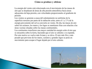 Cómo se produce y obtiene
La energía del viento está relacionada con el movimiento de las masas de
aire que se desplazan de áreas de alta presión atmosférica hacia áreas
adyacentes de baja presión, con velocidades proporcionales al gradiente de
presión.
Los vientos se generan a causa del calentamiento no uniforme de la
superficie terrestre por parte de la radiación solar, entre el 1 y 2 % de la
energía proveniente del sol se convierte en viento. De día, las masas de aire
sobre los océanos, los mares y los lagos se mantienen frías con relación a las
áreas vecinas situadas sobre las masas continentales.
Los continentes transfieren una mayor cantidad de energía solar al aire que
se encuentra sobre la tierra, haciendo que el aire se caliente y se expanda.
Por este motivo se vuelve más liviano y se eleva. El aire más frío y más
pesado que proviene de los mares, océanos y grandes lagos se pone en
movimiento para ocupar el lugar dejado por el aire caliente.
 