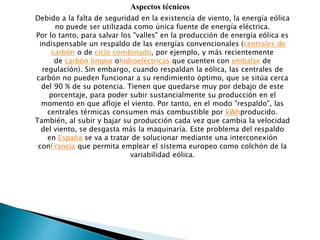 Aspectos técnicos
Debido a la falta de seguridad en la existencia de viento, la energía eólica
no puede ser utilizada como única fuente de energía eléctrica.
Por lo tanto, para salvar los "valles" en la producción de energía eólica es
indispensable un respaldo de las energías convencionales (centrales de
carbón o de ciclo combinado, por ejemplo, y más recientemente
de carbón limpio ohidroeléctricas que cuenten con embalse de
regulación). Sin embargo, cuando respaldan la eólica, las centrales de
carbón no pueden funcionar a su rendimiento óptimo, que se sitúa cerca
del 90 % de su potencia. Tienen que quedarse muy por debajo de este
porcentaje, para poder subir sustancialmente su producción en el
momento en que afloje el viento. Por tanto, en el modo "respaldo", las
centrales térmicas consumen más combustible por kWhproducido.
También, al subir y bajar su producción cada vez que cambia la velocidad
del viento, se desgasta más la maquinaría. Este problema del respaldo
en España se va a tratar de solucionar mediante una interconexión
conFrancia que permita emplear el sistema europeo como colchón de la
variabilidad eólica.
 