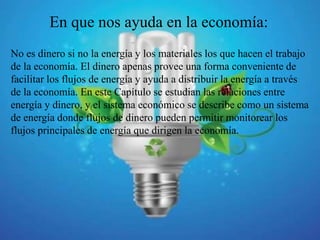 En que nos ayuda en la economía:
No es dinero si no la energía y los materiales los que hacen el trabajo
de la economía. El dinero apenas provee una forma conveniente de
facilitar los flujos de energía y ayuda a distribuir la energía a través
de la economía. En este Capítulo se estudian las relaciones entre
energía y dinero, y el sistema económico se describe como un sistema
de energía donde flujos de dinero pueden permitir monitorear los
flujos principales de energía que dirigen la economía.
 