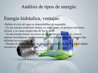 Análisis de tipos de energía:
Energía hidráulica, ventajas:
-Debido al ciclo del agua su disponibilidad es inagotable.
– Es una energía totalmente limpia, no emite gases, no produce emisiones
toxicas, y no causa ningún tipo de lluvia acida.
– Es una energía barata, los costes de operación son muy bajos, existen
mejoras tecnológicas constantemente que ayudan a explotar de manera más
eficiente los recursos.
– Permite el almacenamiento de agua para abastecer fácilmente a actividades
recreativas o sistemas de riego.
 